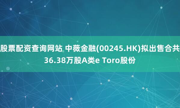 股票配资查询网站 中薇金融(00245.HK)拟出售合共36.38万股A类e Toro股份