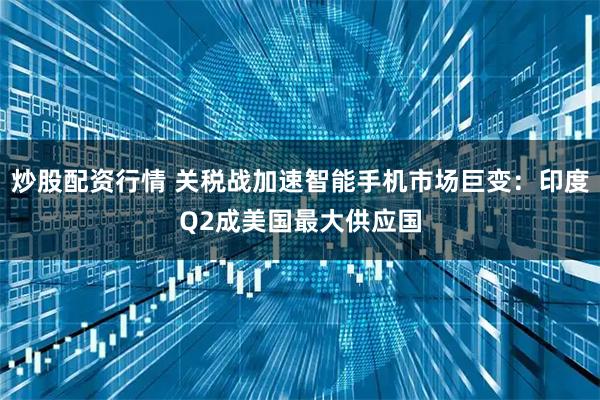 炒股配资行情 关税战加速智能手机市场巨变：印度Q2成美国最大供应国