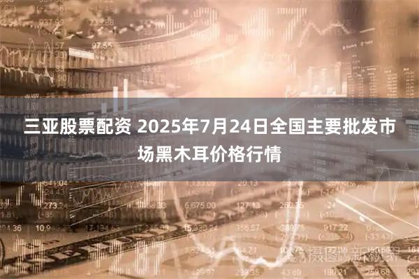 三亚股票配资 2025年7月24日全国主要批发市场黑木耳价格行情