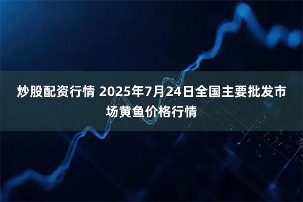 炒股配资行情 2025年7月24日全国主要批发市场黄鱼价格行情